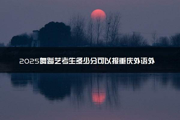 2025舞蹈艺考生多少分可以报重庆外语外事学院