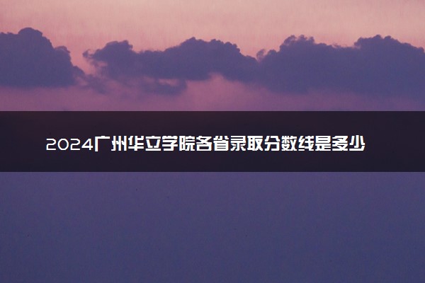 2024广州华立学院各省录取分数线是多少 最低分及位次