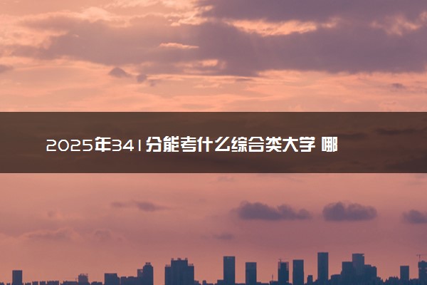 2025年341分能考什么综合类大学 哪些大学值得报
