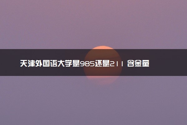 天津外国语大学是985还是211 含金量怎么样