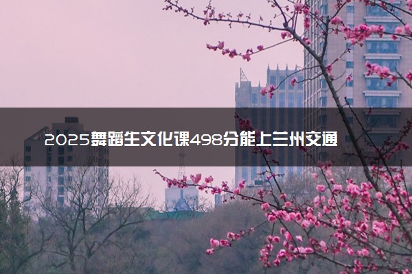 2025舞蹈生文化课498分能上兰州交通大学吗
