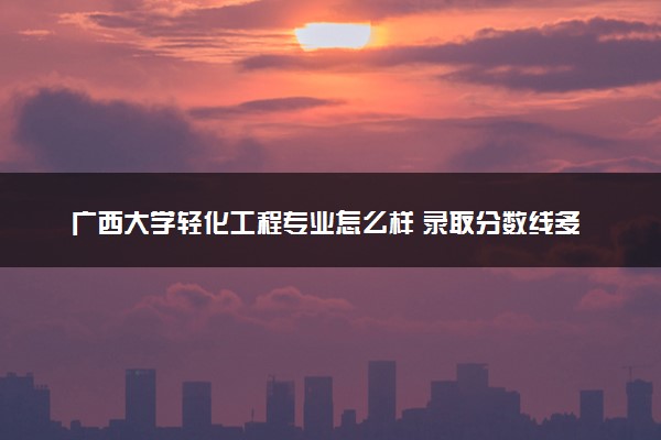 广西大学轻化工程专业怎么样 录取分数线多少