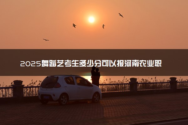 2025舞蹈艺考生多少分可以报河南农业职业学院