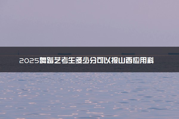 2025舞蹈艺考生多少分可以报山西应用科技学院