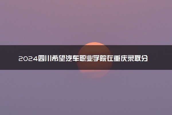 2024四川希望汽车职业学院在重庆录取分数线 各专业分数及位次