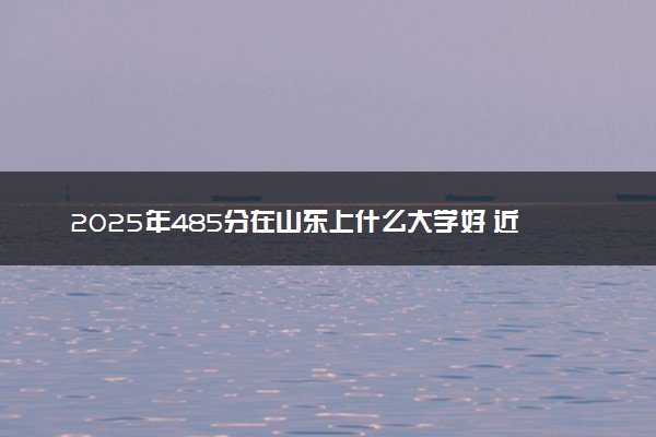 2025年485分在山东上什么大学好 近三年录取分数线是多少