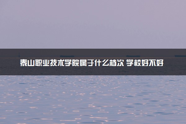 泰山职业技术学院属于什么档次 学校好不好