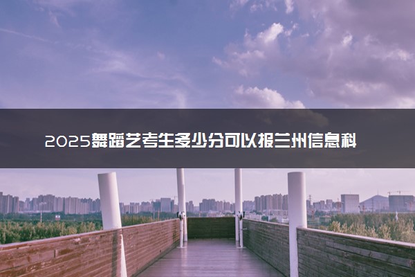2025舞蹈艺考生多少分可以报兰州信息科技学院