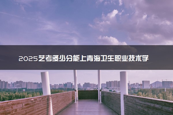 2025艺考多少分能上青海卫生职业技术学院 最低分数线是多少