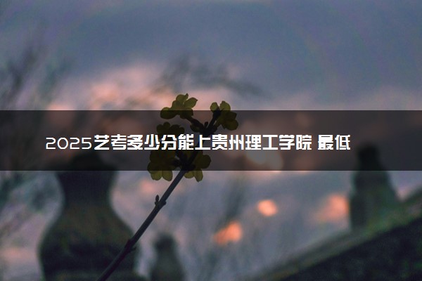 2025艺考多少分能上贵州理工学院 最低分数线是多少
