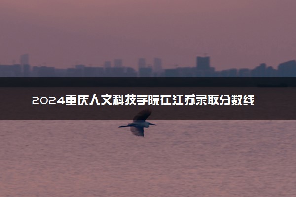 2024重庆人文科技学院在江苏录取分数线 各专业分数及位次