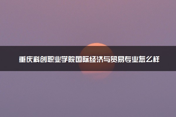 重庆科创职业学院国际经济与贸易专业怎么样 录取分数线多少