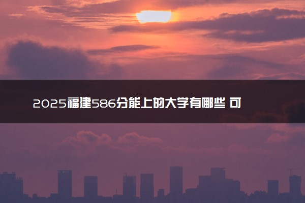 2025福建586分能上的大学有哪些 可以报考院校名单