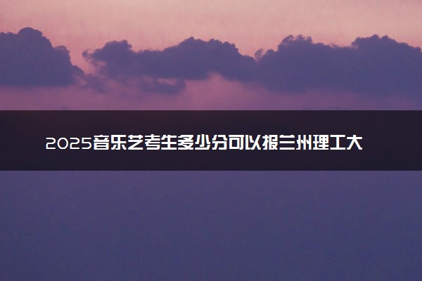 2025音乐艺考生多少分可以报兰州理工大学