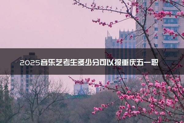 2025音乐艺考生多少分可以报重庆五一职业技术学院