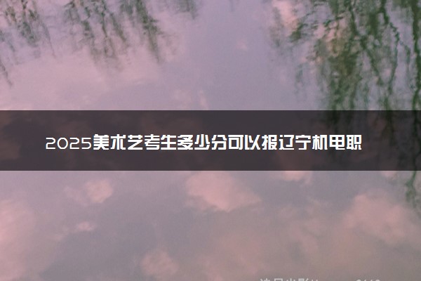 2025美术艺考生多少分可以报辽宁机电职业技术学院