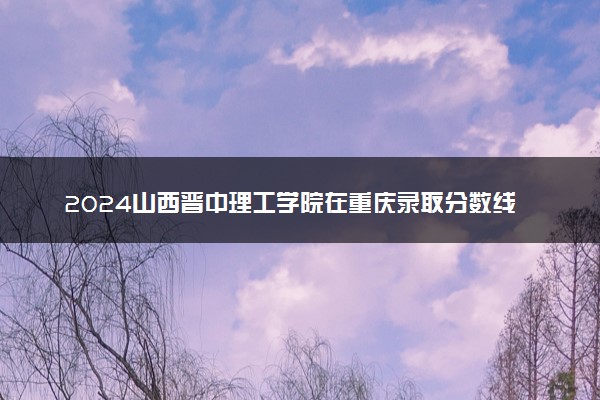 2024山西晋中理工学院在重庆录取分数线 各专业分数及位次