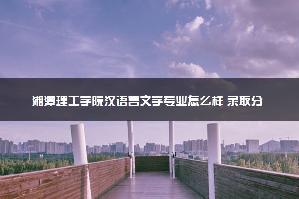 湘潭理工学院汉语言文学专业怎么样 录取分数线多少