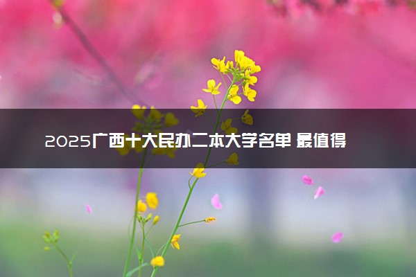 2025广西十大民办二本大学名单 最值得考的民办院校