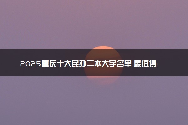 2025重庆十大民办二本大学名单 最值得考的民办院校