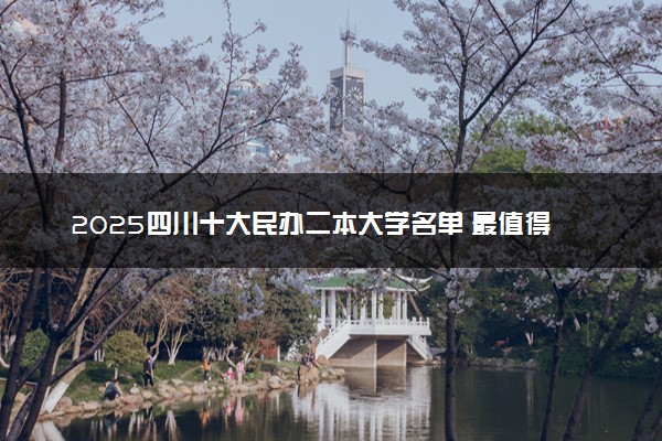 2025四川十大民办二本大学名单 最值得考的民办院校