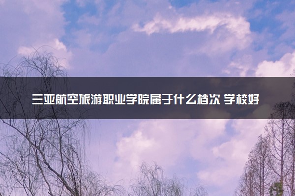 三亚航空旅游职业学院属于什么档次 学校好不好