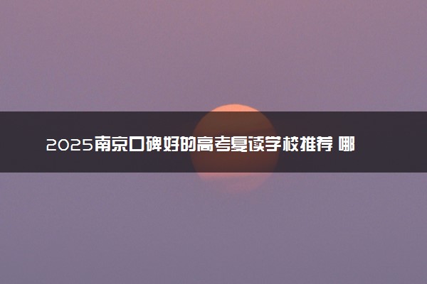 2025南京口碑好的高考复读学校推荐 哪个学校值得报