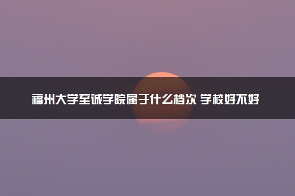 福州大学至诚学院属于什么档次 学校好不好