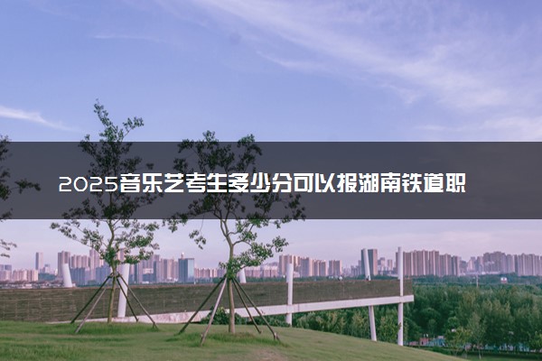 2025音乐艺考生多少分可以报湖南铁道职业技术学院