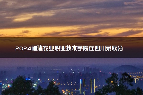 2024福建农业职业技术学院在四川录取分数线 各专业分数及位次