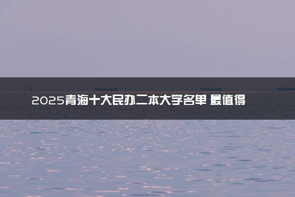 2025青海十大民办二本大学名单 最值得考的民办院校