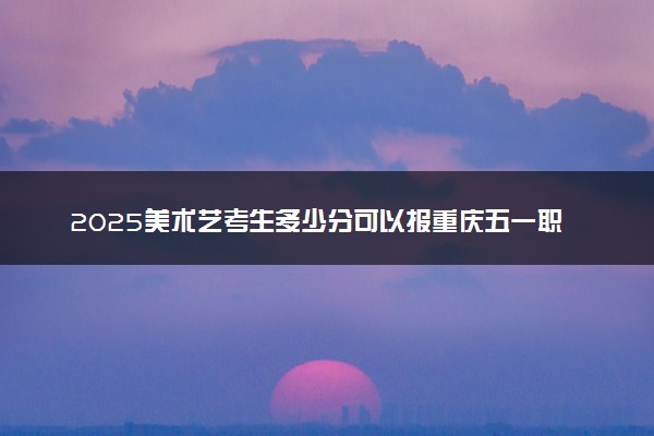 2025美术艺考生多少分可以报重庆五一职业技术学院