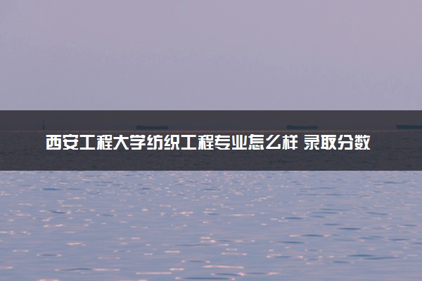 西安工程大学纺织工程专业怎么样 录取分数线多少