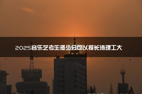 2025音乐艺考生多少分可以报长沙理工大学