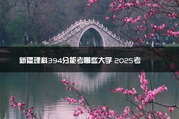 新疆理科394分能考哪些大学 2025考生稳上的大学名单