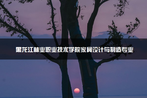 黑龙江林业职业技术学院家具设计与制造专业怎么样 录取分数线多少