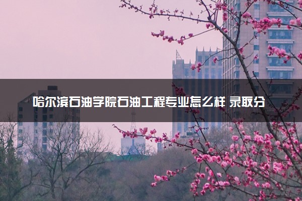 哈尔滨石油学院石油工程专业怎么样 录取分数线多少