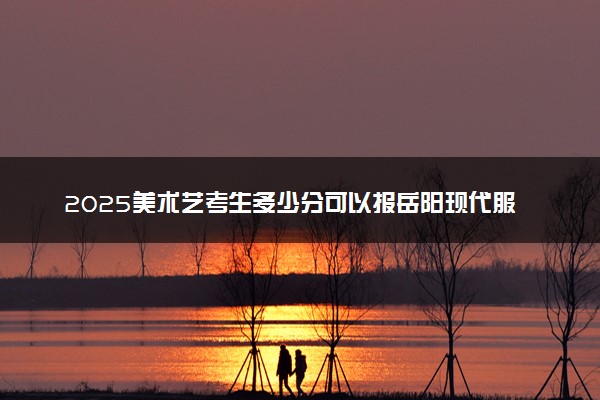 2025美术艺考生多少分可以报岳阳现代服务职业学院