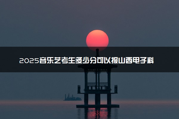 2025音乐艺考生多少分可以报山西电子科技学院