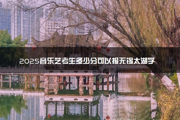 2025音乐艺考生多少分可以报无锡太湖学院