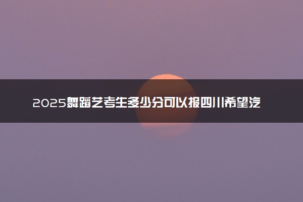 2025舞蹈艺考生多少分可以报四川希望汽车职业学院