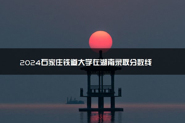 2024石家庄铁道大学在湖南录取分数线 各专业分数及位次