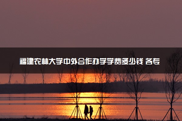 福建农林大学中外合作办学学费多少钱 各专业收费标准