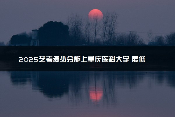 2025艺考多少分能上重庆医科大学 最低分数线是多少