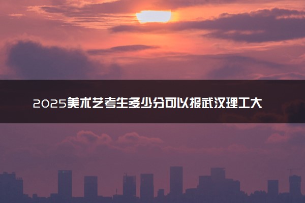 2025美术艺考生多少分可以报武汉理工大学