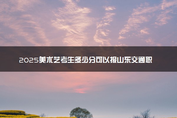 2025美术艺考生多少分可以报山东交通职业学院