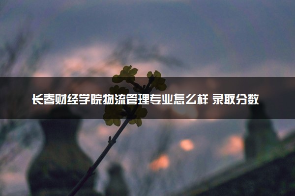 长春财经学院物流管理专业怎么样 录取分数线多少