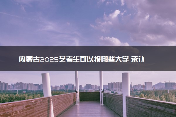内蒙古2025艺考生可以报哪些大学 承认统考/联考成绩的院校