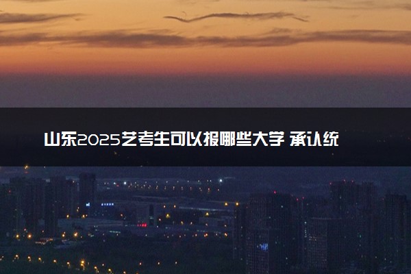 山东2025艺考生可以报哪些大学 承认统考/联考成绩的院校