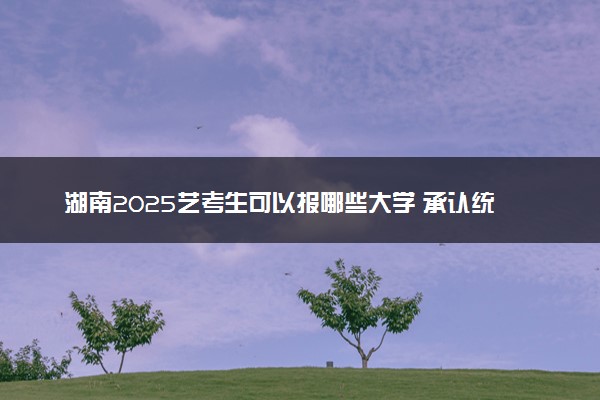 湖南2025艺考生可以报哪些大学 承认统考/联考成绩的院校